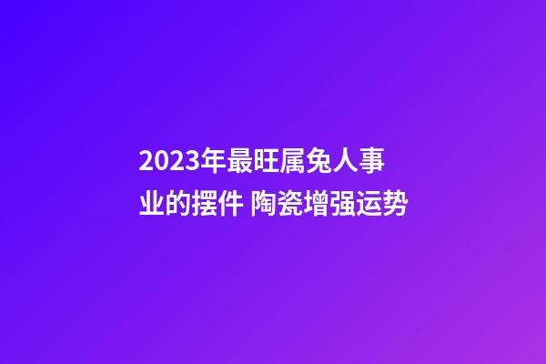 2023年最旺属兔人事业的摆件 陶瓷增强运势